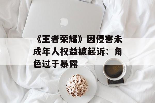 《王者荣耀》因侵害未成年人权益被起诉：角色过于暴露