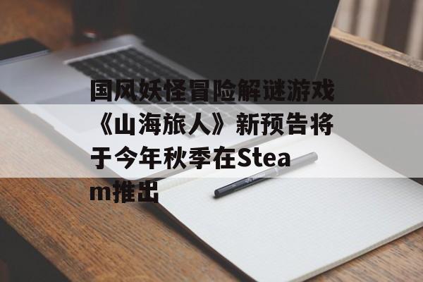 国风妖怪冒险解谜游戏《山海旅人》新预告将于今年秋季在Steam推出