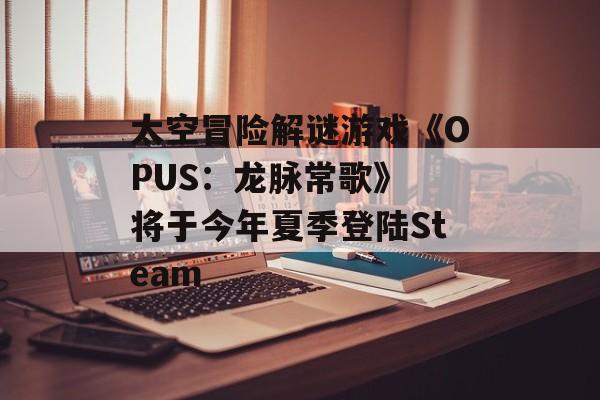 太空冒险解谜游戏《OPUS：龙脉常歌》 将于今年夏季登陆Steam