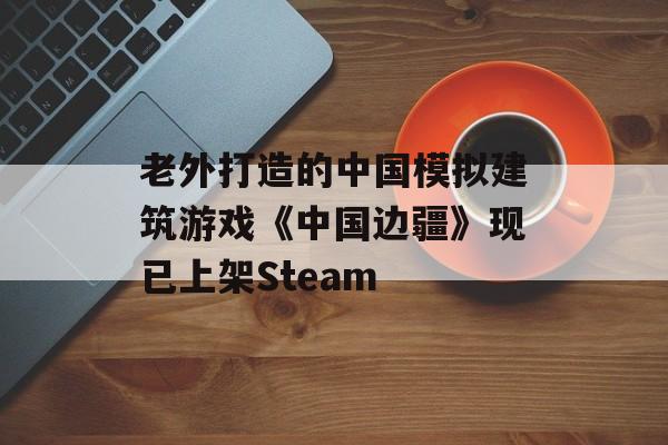 老外打造的中国模拟建筑游戏《中国边疆》现已上架Steam