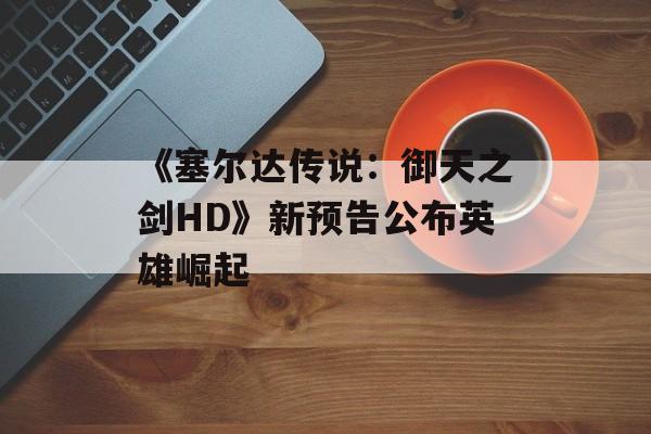 《塞尔达传说：御天之剑HD》新预告公布英雄崛起