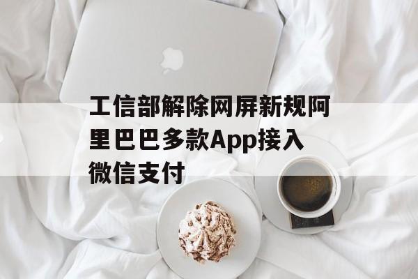 工信部解除网屏新规阿里巴巴多款App接入微信支付