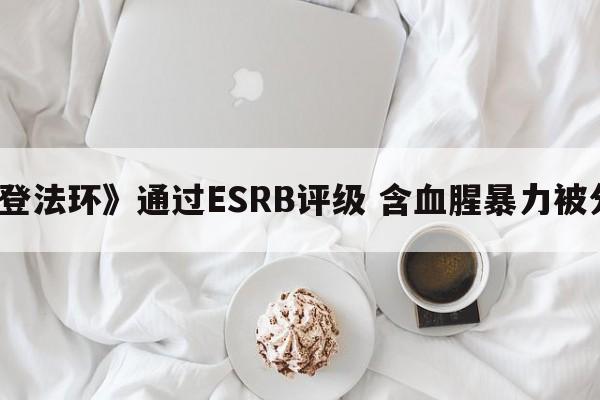 《艾尔登法环》通过ESRB评级 含血腥暴力被分为M级